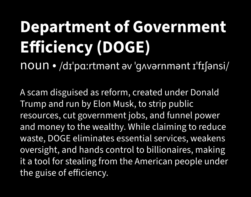 White text on a black background defining the “Department of Government Efficiency (DOGE)” as a scam disguised as reform, created under Donald Trump and run by Elon Musk, to strip public resources, cut government jobs, and funnel power and money to the wealthy. While claiming to reduce waste, DOGE eliminates essential services, weakens oversight, and hands control to billionaires, making it a tool for stealing from the American people under the guise of efficiency.