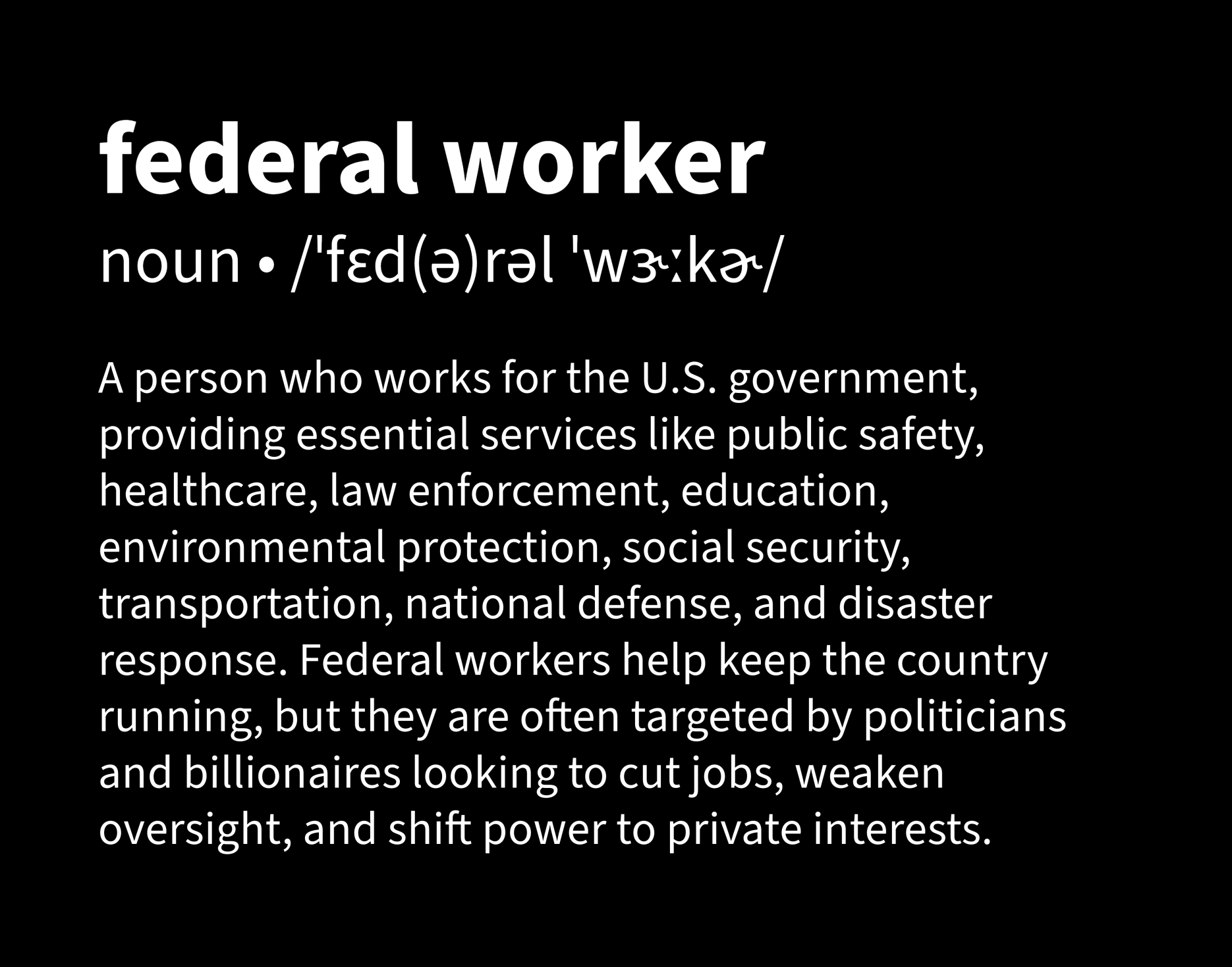 White text on a black background defining “federal worker” as “A person who works for the U.S. government, providing essential services like public safety, healthcare, law enforcement, education, environmental protection, social security, transportation, national defense, and disaster response. Federal workers help keep the country running, but they are often targeted by politicians and billionaires looking to cut jobs, weaken oversight, and shift power to private interests.”