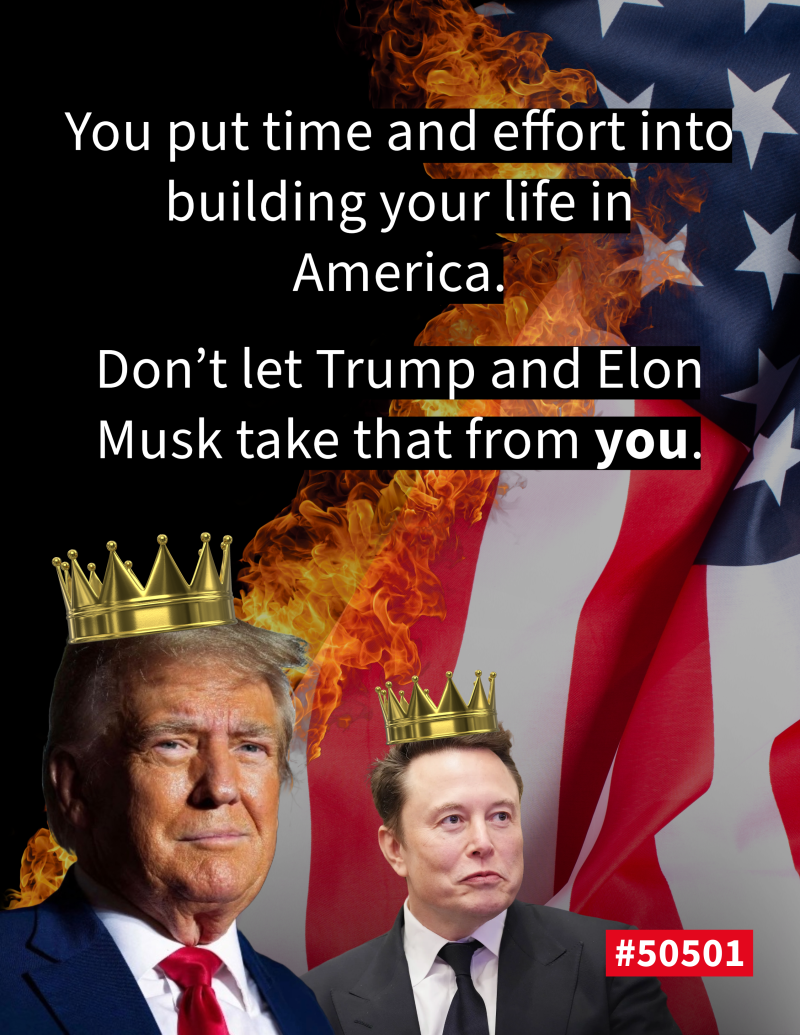 graphic featuring Donald Trump and Elon Musk wearing golden crowns, symbolizing power. The American flag is in the background, partially engulfed in flames. The bold white text reads: ‘You put time and effort into building your life in America. Don’t let Trump and Elon Musk take that from you,’ with ‘you’ highlighted. A red label at the bottom displays ‘#50501’.